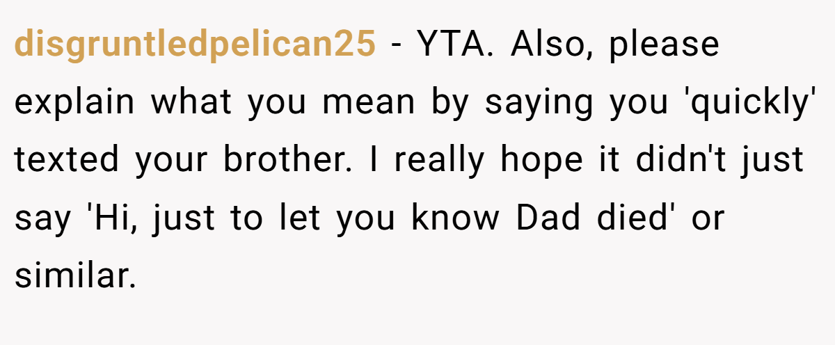disgruntledpelican25 − YTA. Also, please explain what you mean by saying you 'quickly' texted your brother. I really hope it didn't just say 'Hi, just to let you know Dad died' or similar.
