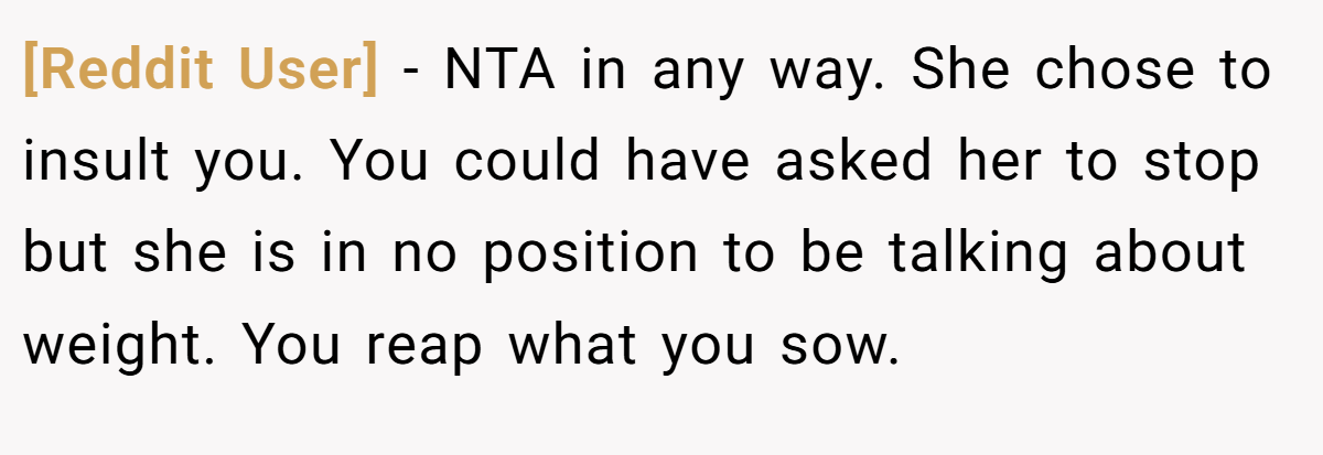 [Reddit User] − NTA in any way. She chose to insult you. You could have asked her to stop but she is in no position to be talking about weight. You reap what you sow.