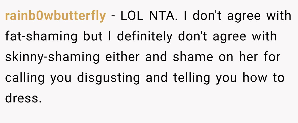 rainb0wbutterfly − LOL NTA. I don't agree with fat-shaming but I definitely don't agree with skinny-shaming either and shame on her for calling you disgusting and telling you how to dress.