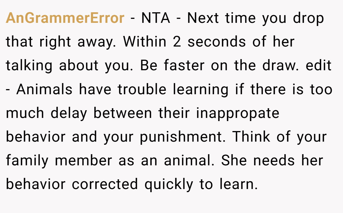 AnGrammerError − NTA - Next time you drop that right away. Within 2 seconds of her talking about you. Be faster on the draw. edit - Animals have trouble learning if there is too much delay between their inappropate behavior and your punishment. Think of your family member as an animal. She needs her behavior corrected quickly to learn.