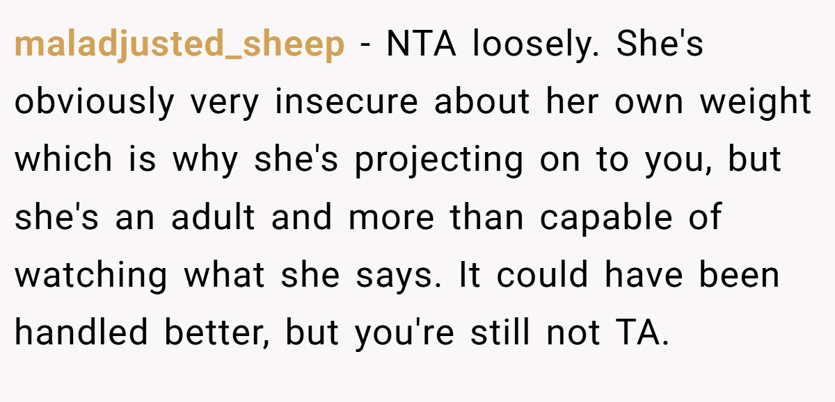 maladjusted_sheep − NTA loosely. She's obviously very insecure about her own weight which is why she's projecting on to you, but she's an adult and more than capable of watching what she says. It could have been handled better, but you're still not TA.