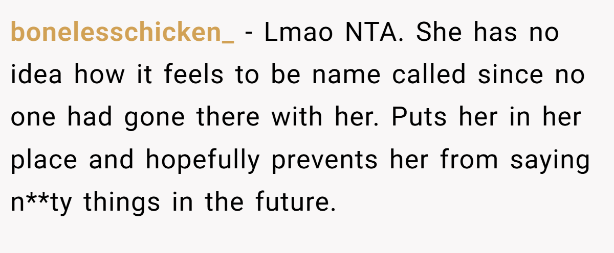 bonelesschicken_ − Lmao NTA. She has no idea how it feels to be name called since no one had gone there with her. Puts her in her place and hopefully prevents her from saying n**ty things in the future.