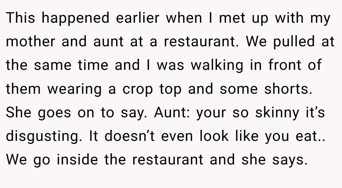 This happened earlier when I met up with my mother and aunt at a restaurant. We pulled at the same time and I was walking in front of them wearing a crop top and some shorts. She goes on to say. Aunt: your so skinny it’s disgusting. It doesn’t even look like you eat.. We go inside the restaurant and she says.