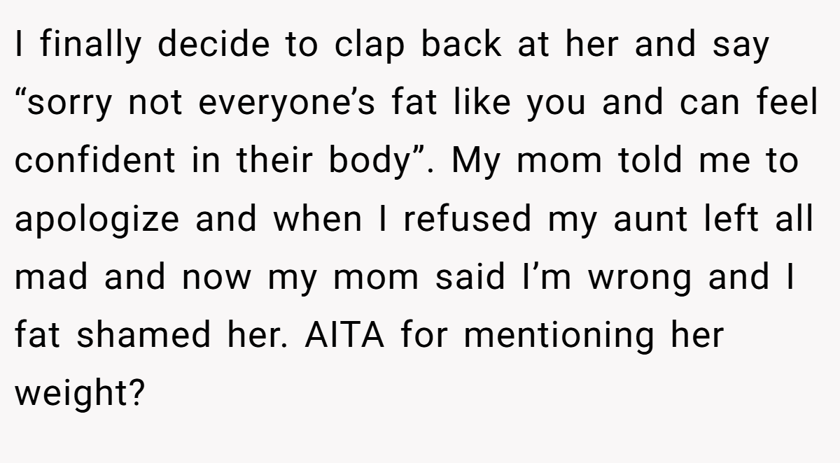 I finally decide to clap back at her and say “sorry not everyone’s fat like you and can feel confident in their body”. My mom told me to apologize and when I refused my aunt left all mad and now my mom said I’m wrong and I fat shamed her. AITA for mentioning her weight?