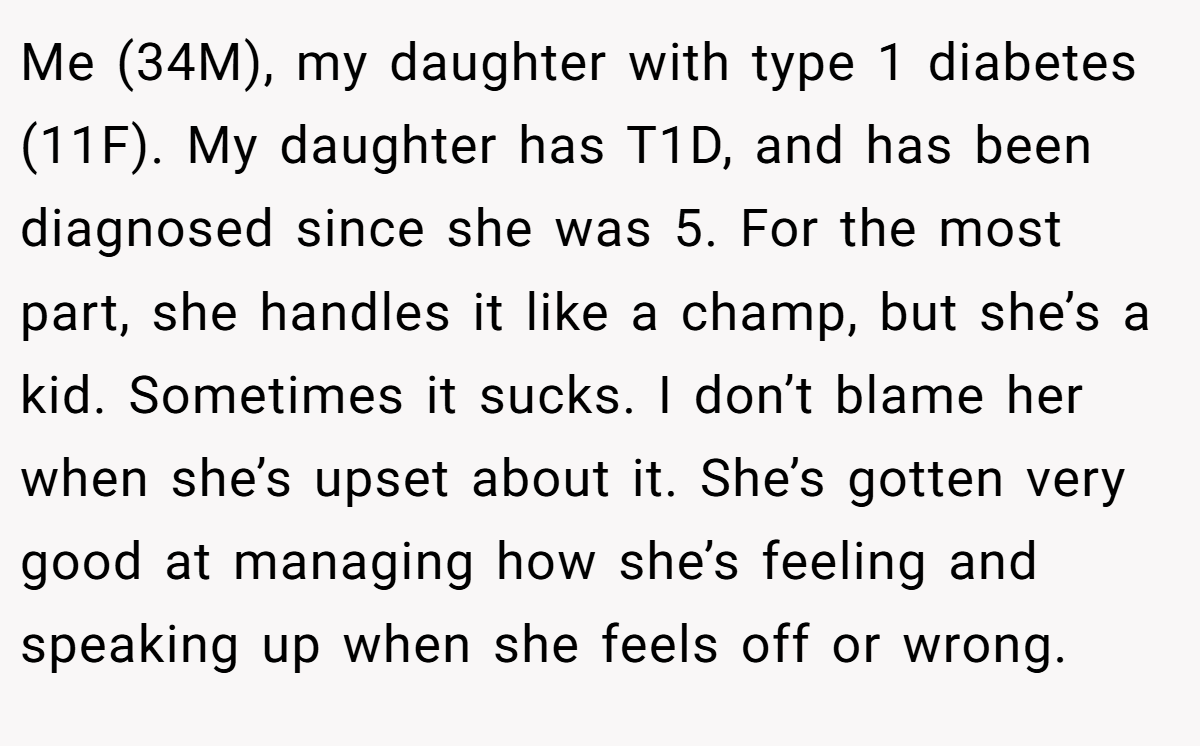 Me (34M), my daughter with type 1 diabetes (11F). My daughter has T1D, and has been diagnosed since she was 5. For the most part, she handles it like a champ, but she’s a kid. Sometimes it sucks. I don’t blame her when she’s upset about it. She’s gotten very good at managing how she’s feeling and speaking up when she feels off or wrong.