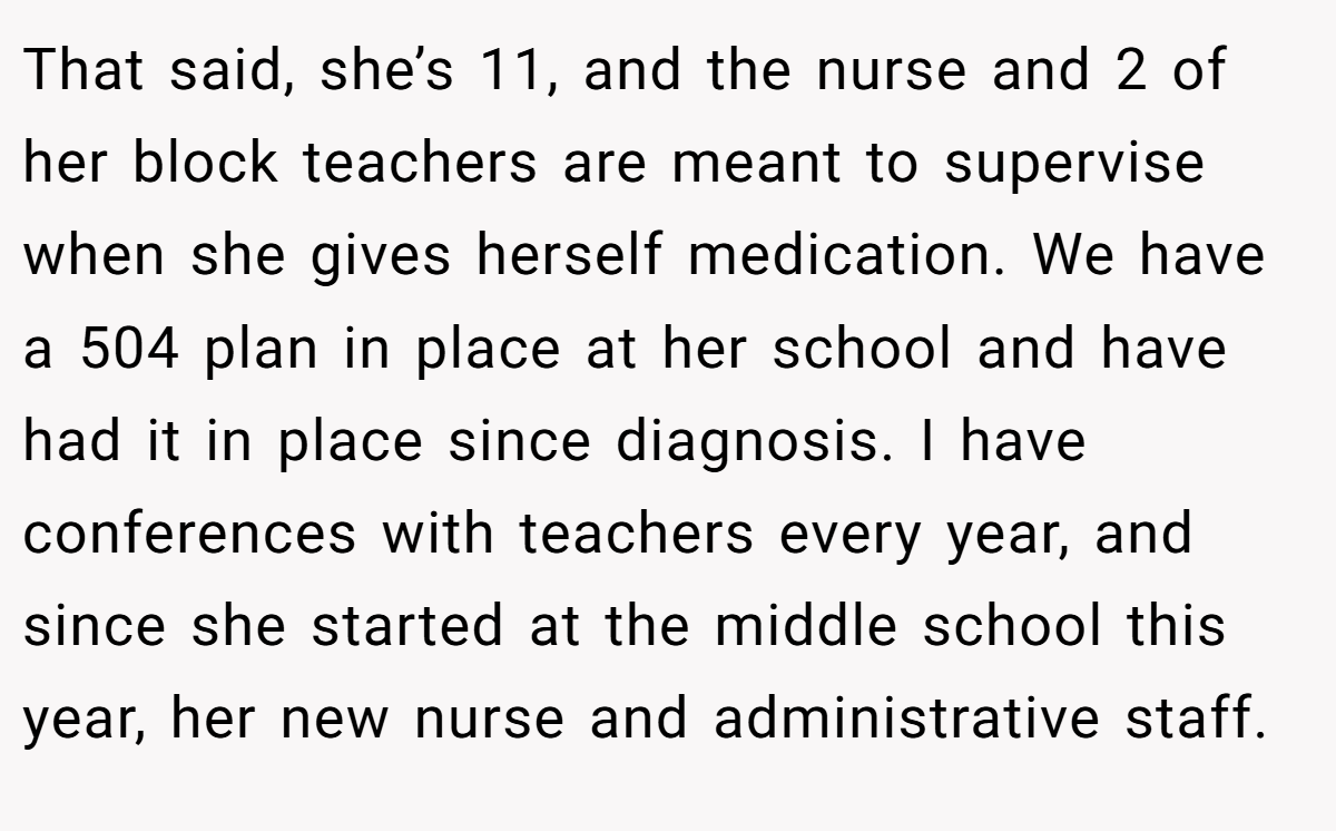 That said, she’s 11, and the nurse and 2 of her block teachers are meant to supervise when she gives herself medication. We have a 504 plan in place at her school and have had it in place since diagnosis. I have conferences with teachers every year, and since she started at the middle school this year, her new nurse and administrative staff.