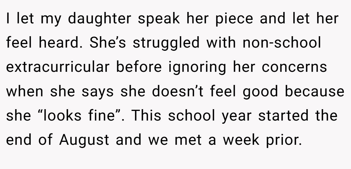 I let my daughter speak her piece and let her feel heard. She’s struggled with non-school extracurricular before ignoring her concerns when she says she doesn’t feel good because she “looks fine”. This school year started the end of August and we met a week prior.