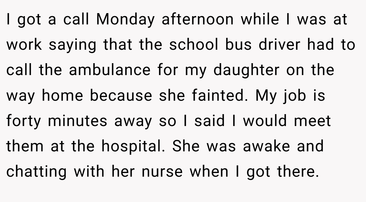 I got a call Monday afternoon while I was at work saying that the school bus driver had to call the ambulance for my daughter on the way home because she fainted. My job is forty minutes away so I said I would meet them at the hospital. She was awake and chatting with her nurse when I got there.