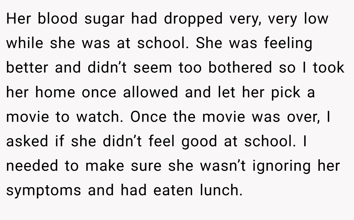 Her blood sugar had dropped very, very low while she was at school. She was feeling better and didn’t seem too bothered so I took her home once allowed and let her pick a movie to watch. Once the movie was over, I asked if she didn’t feel good at school. I needed to make sure she wasn’t ignoring her symptoms and had eaten lunch.