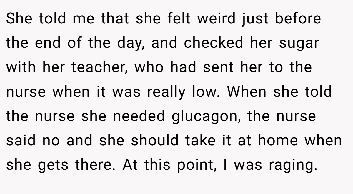 She told me that she felt weird just before the end of the day, and checked her sugar with her teacher, who had sent her to the nurse when it was really low. When she told the nurse she needed glucagon, the nurse said no and she should take it at home when she gets there. At this point, I was raging.