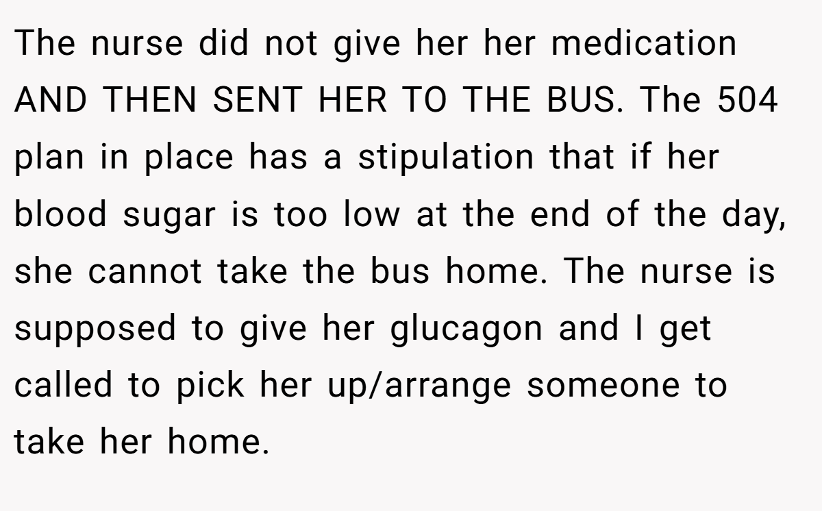 The nurse did not give her her medication AND THEN SENT HER TO THE BUS. The 504 plan in place has a stipulation that if her blood sugar is too low at the end of the day, she cannot take the bus home. The nurse is supposed to give her glucagon and I get called to pick her up/arrange someone to take her home.