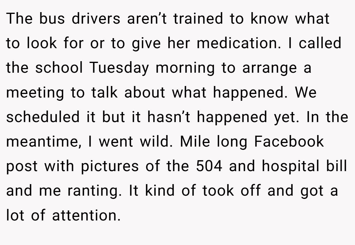 The bus drivers aren’t trained to know what to look for or to give her medication. I called the school Tuesday morning to arrange a meeting to talk about what happened. We scheduled it but it hasn’t happened yet. In the meantime, I went wild. Mile long Facebook post with pictures of the 504 and hospital bill and me ranting. It kind of took off and got a lot of attention.