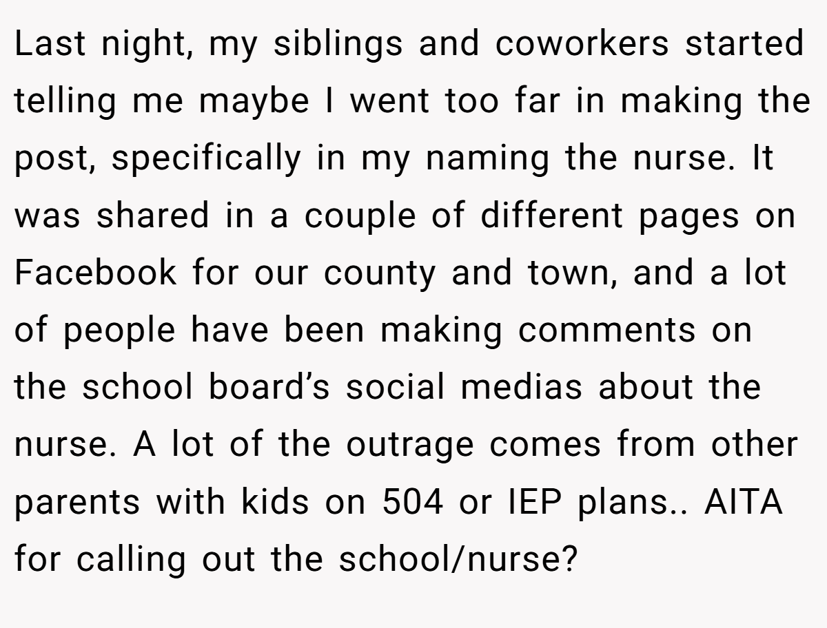 Last night, my siblings and coworkers started telling me maybe I went too far in making the post, specifically in my naming the nurse. It was shared in a couple of different pages on Facebook for our county and town, and a lot of people have been making comments on the school board’s social medias about the nurse. A lot of the outrage comes from other parents with kids on 504 or IEP plans.. AITA for calling out the school/nurse?