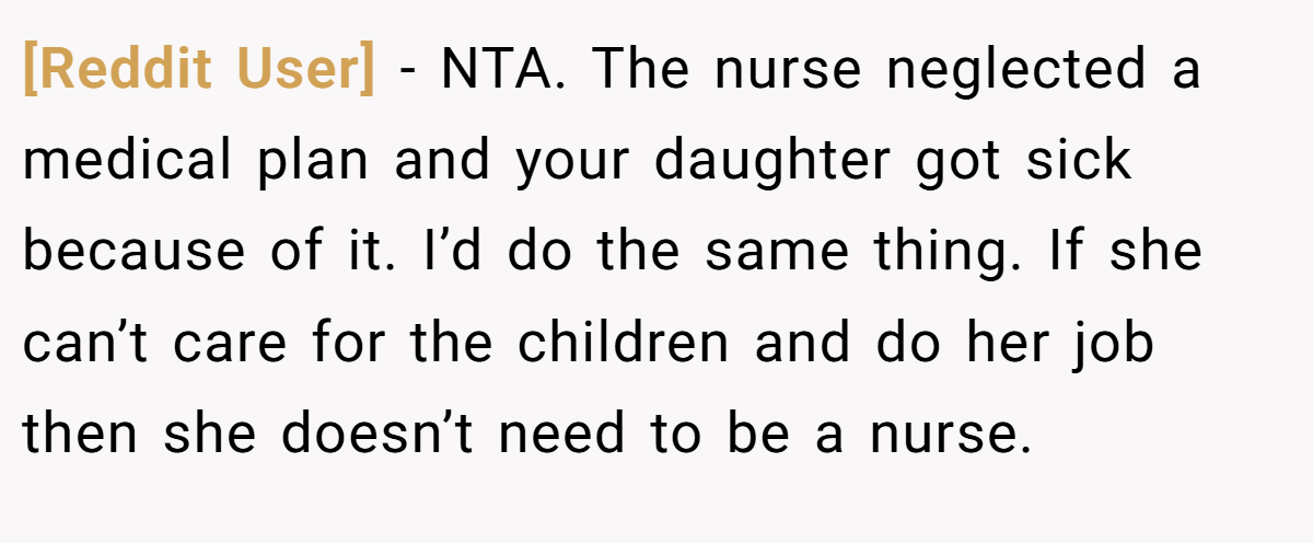 [Reddit User] - NTA. The nurse neglected a medical plan and your daughter got sick because of it. I’d do the same thing. If she can’t care for the children and do her job then she doesn’t need to be a nurse.
