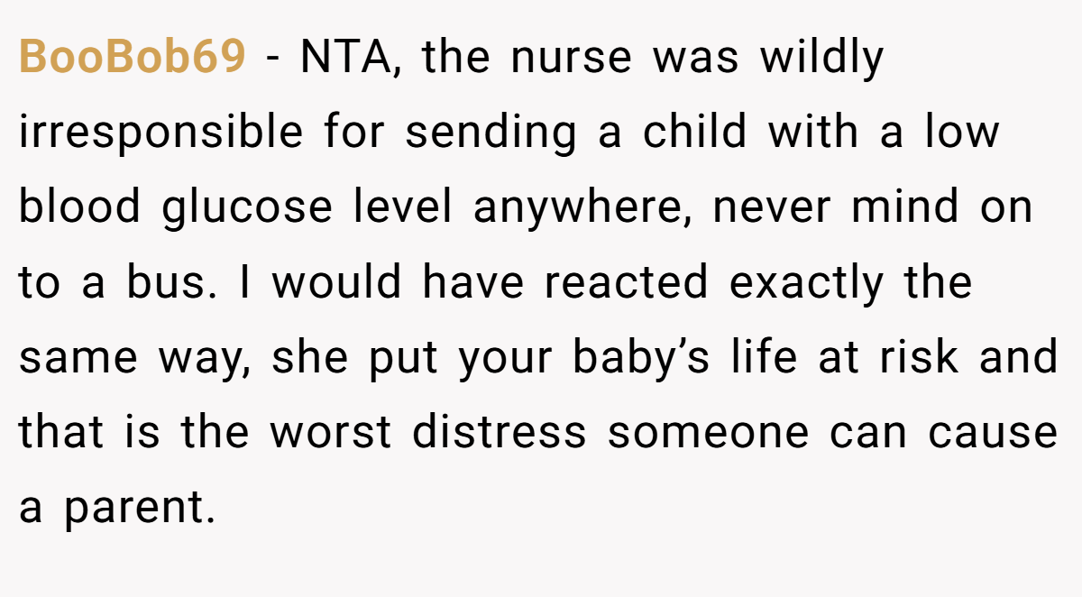 BooBob69 - NTA, the nurse was wildly irresponsible for sending a child with a low blood glucose level anywhere, never mind on to a bus. I would have reacted exactly the same way, she put your baby’s life at risk and that is the worst distress someone can cause a parent.