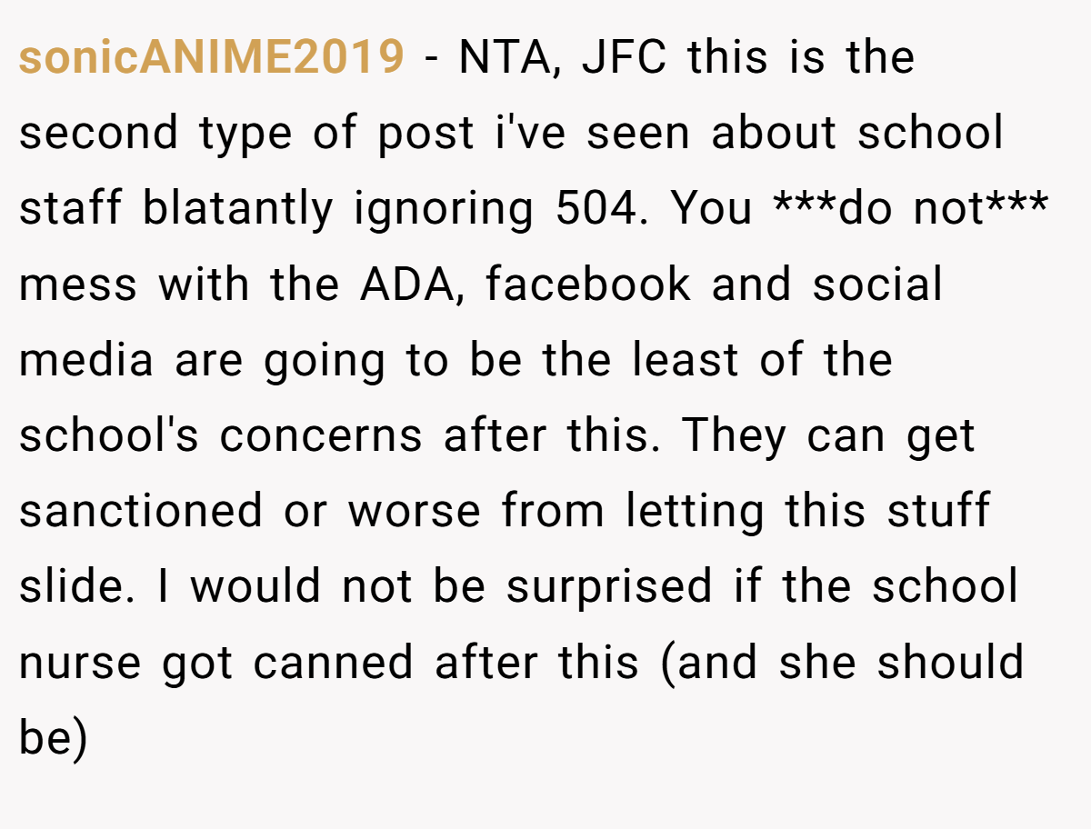 sonicANIME2019 - NTA, JFC this is the second type of post i've seen about school staff blatantly ignoring 504. You ***do not*** mess with the ADA, facebook and social media are going to be the least of the school's concerns after this. They can get sanctioned or worse from letting this stuff slide. I would not be surprised if the school nurse got canned after this (and she should be)