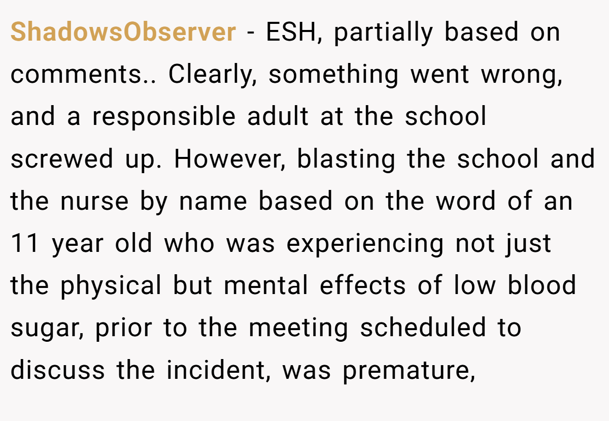 ShadowsObserver - ESH, partially based on comments.. Clearly, something went wrong, and a responsible adult at the school screwed up. However, blasting the school and the nurse by name based on the word of an 11 year old who was experiencing not just the physical but mental effects of low blood sugar, prior to the meeting scheduled to discuss the incident, was premature,