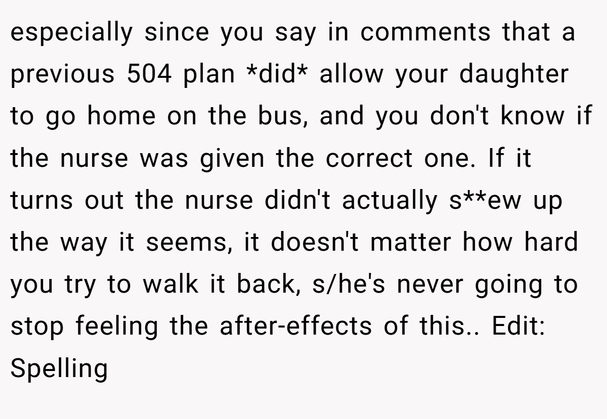 especially since you say in comments that a previous 504 plan *did* allow your daughter to go home on the bus, and you don't know if the nurse was given the correct one. If it turns out the nurse didn't actually s**ew up the way it seems, it doesn't matter how hard you try to walk it back, s/he's never going to stop feeling the after-effects of this.. Edit: Spelling