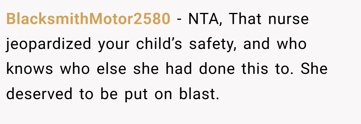 BlacksmithMotor2580 - NTA, That nurse jeopardized your child’s safety, and who knows who else she had done this to. She deserved to be put on blast.