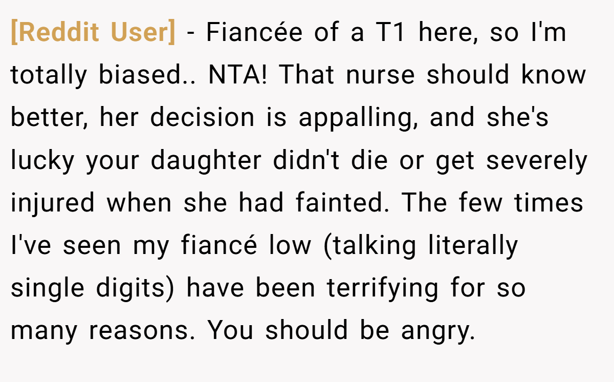 [Reddit User] - Fiancée of a T1 here, so I'm totally biased.. NTA! That nurse should know better, her decision is appalling, and she's lucky your daughter didn't die or get severely injured when she had fainted. The few times I've seen my fiancé low (talking literally single digits) have been terrifying for so many reasons. You should be angry.