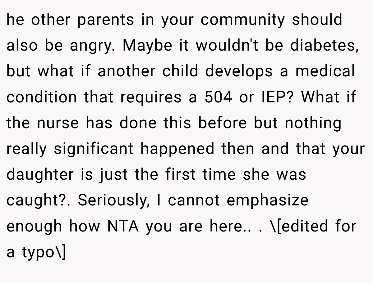 he other parents in your community should also be angry. Maybe it wouldn't be diabetes, but what if another child develops a medical condition that requires a 504 or IEP? What if the nurse has done this before but nothing really significant happened then and that your daughter is just the first time she was caught?. Seriously, I cannot emphasize enough how NTA you are here.. ​. \[edited for a typo\]
