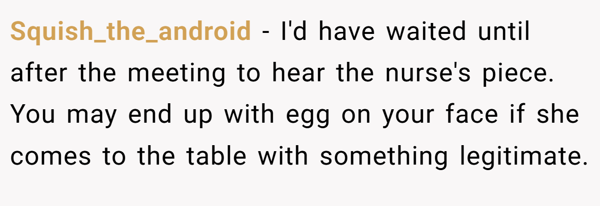 Squish_the_android - I'd have waited until after the meeting to hear the nurse's piece. You may end up with egg on your face if she comes to the table with something legitimate.