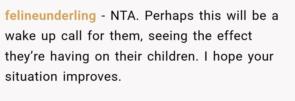 felineunderling − NTA. Perhaps this will be a wake up call for them, seeing the effect they’re having on their children. I hope your situation improves.