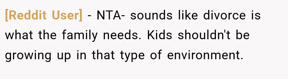 [Reddit User] − NTA- sounds like divorce is what the family needs. Kids shouldn't be growing up in that type of environment.