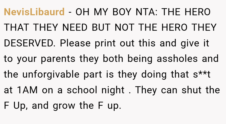 NevisLibaurd − OH MY BOY NTA: THE HERO THAT THEY NEED BUT NOT THE HERO THEY DESERVED. Please print out this and give it to your parents they both being assholes and the unforgivable part is they doing that s**t at 1AM on a school night . They can shut the F Up, and grow the F up.