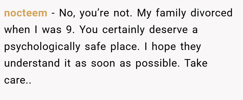 nocteem − No, you’re not. My family divorced when I was 9. You certainly deserve a psychologically safe place. I hope they understand it as soon as possible. Take care..