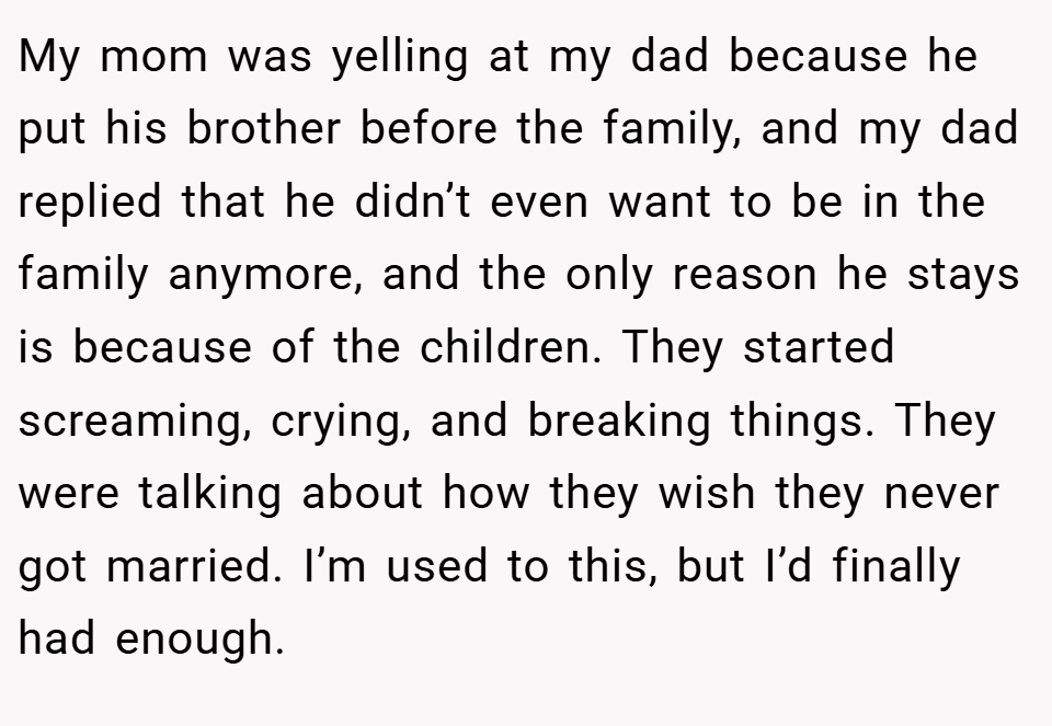 My mom was yelling at my dad because he put his brother before the family, and my dad replied that he didn’t even want to be in the family anymore, and the only reason he stays is because of the children. They started screaming, crying, and breaking things. They were talking about how they wish they never got married. I’m used to this, but I’d finally had enough.