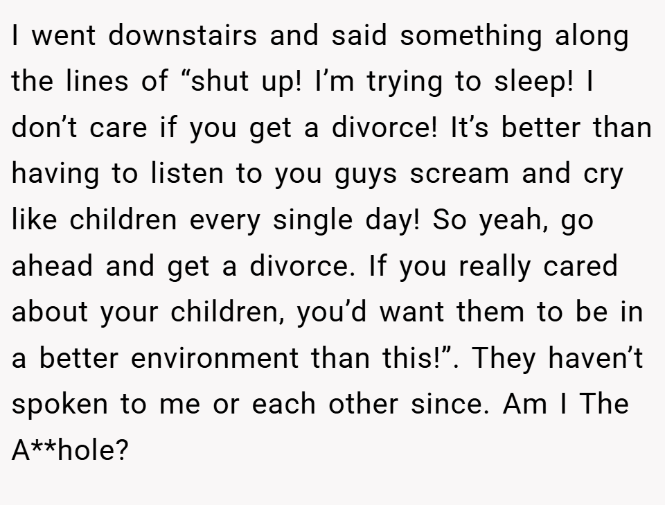 I went downstairs and said something along the lines of “shut up! I’m trying to sleep! I don’t care if you get a divorce! It’s better than having to listen to you guys scream and cry like children every single day! So yeah, go ahead and get a divorce. If you really cared about your children, you’d want them to be in a better environment than this!”. They haven’t spoken to me or each other since. Am I The A**hole?
