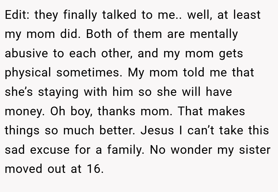 Edit: they finally talked to me.. well, at least my mom did. Both of them are mentally abusive to each other, and my mom gets physical sometimes. My mom told me that she’s staying with him so she will have money. Oh boy, thanks mom. That makes things so much better. Jesus I can’t take this sad excuse for a family. No wonder my sister moved out at 16.