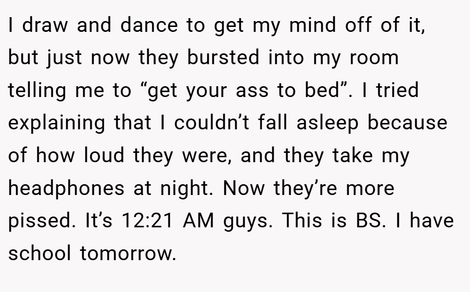 I draw and dance to get my mind off of it, but just now they bursted into my room telling me to “get your ass to bed”. I tried explaining that I couldn’t fall asleep because of how loud they were, and they take my headphones at night. Now they’re more pissed. It’s 12:21 AM guys. This is BS. I have school tomorrow.