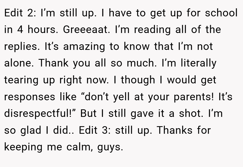Edit 2: I’m still up. I have to get up for school in 4 hours. Greeeaat. I’m reading all of the replies. It’s amazing to know that I’m not alone. Thank you all so much. I’m literally tearing up right now. I though I would get responses like “don’t yell at your parents! It’s disrespectful!” But I still gave it a shot. I’m so glad I did.. Edit 3: still up. Thanks for keeping me calm, guys.