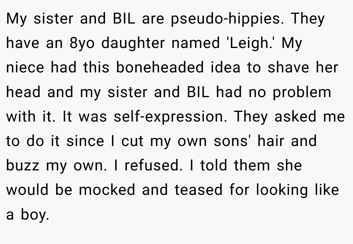 My sister and BIL are pseudo-hippies. They have an 8yo daughter named 'Leigh.' My niece had this boneheaded idea to shave her head and my sister and BIL had no problem with it. It was self-expression. They asked me to do it since I cut my own sons' hair and buzz my own. I refused. I told them she would be mocked and teased for looking like a boy.