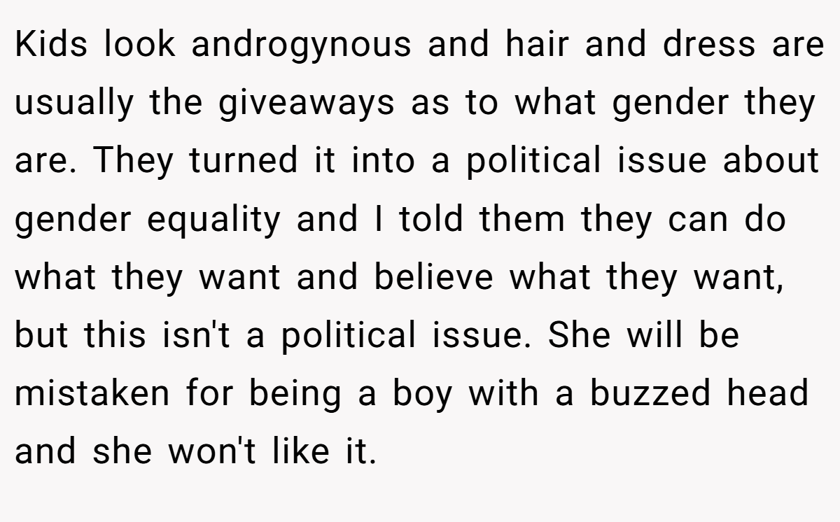 Kids look androgynous and hair and dress are usually the giveaways as to what gender they are. They turned it into a political issue about gender equality and I told them they can do what they want and believe what they want, but this isn't a political issue. She will be mistaken for being a boy with a buzzed head and she won't like it.