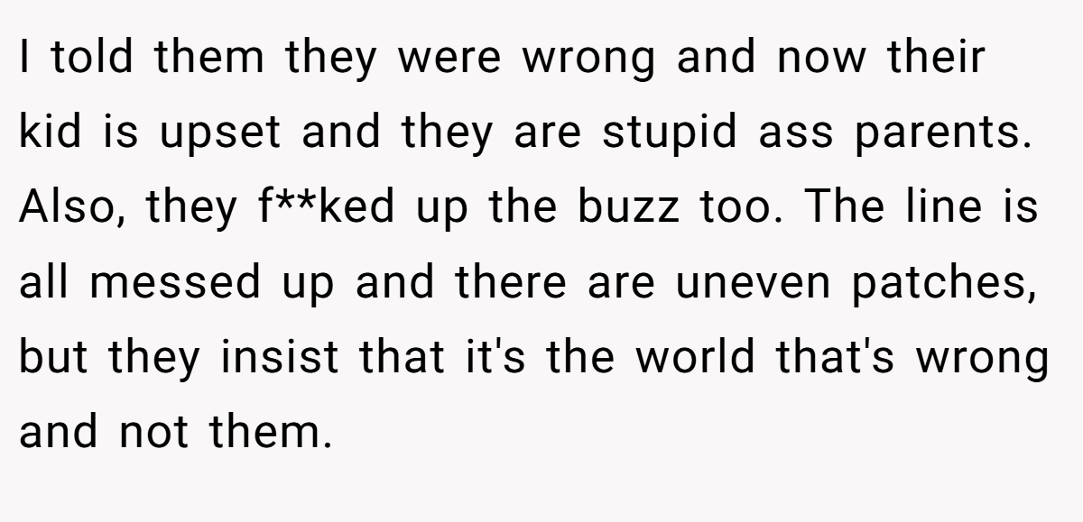 I told them they were wrong and now their kid is upset and they are stupid ass parents. Also, they f**ked up the buzz too. The line is all messed up and there are uneven patches, but they insist that it's the world that's wrong and not them.