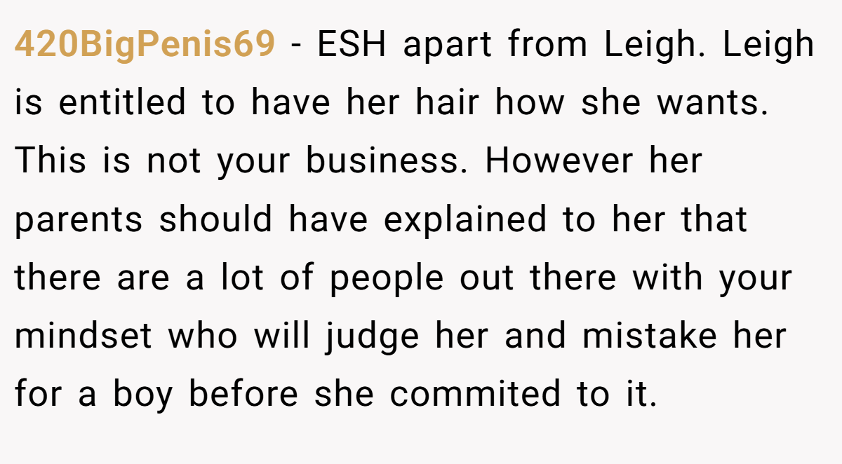 420BigPenis69 − ESH apart from Leigh. Leigh is entitled to have her hair how she wants. This is not your business. However her parents should have explained to her that there are a lot of people out there with your mindset who will judge her and mistake her for a boy before she commited to it.