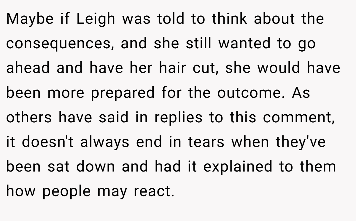 Maybe if Leigh was told to think about the consequences, and she still wanted to go ahead and have her hair cut, she would have been more prepared for the outcome. As others have said in replies to this comment, it doesn't always end in tears when they've been sat down and had it explained to them how people may react.
