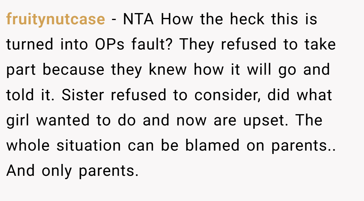 fruitynutcase − NTA How the heck this is turned into OPs fault? They refused to take part because they knew how it will go and told it. Sister refused to consider, did what girl wanted to do and now are upset. The whole situation can be blamed on parents.. And only parents.