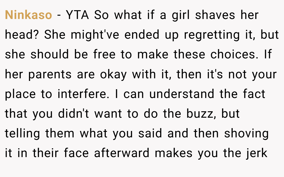 Ninkaso − YTA So what if a girl shaves her head? She might've ended up regretting it, but she should be free to make these choices. If her parents are okay with it, then it's not your place to interfere. I can understand the fact that you didn't want to do the buzz, but telling them what you said and then shoving it in their face afterward makes you the jerk