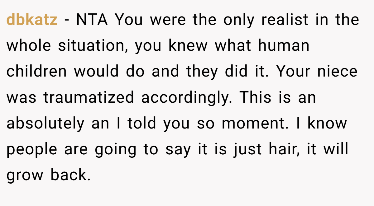 dbkatz − NTA You were the only realist in the whole situation, you knew what human children would do and they did it. Your niece was traumatized accordingly. This is an absolutely an I told you so moment. I know people are going to say it is just hair, it will grow back.
