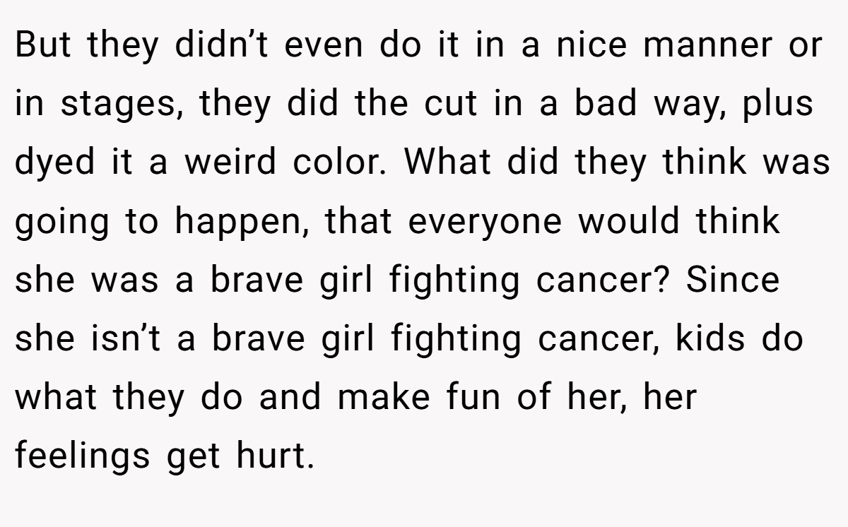 But they didn’t even do it in a nice manner or in stages, they did the cut in a bad way, plus dyed it a weird color. What did they think was going to happen, that everyone would think she was a brave girl fighting cancer? Since she isn’t a brave girl fighting cancer, kids do what they do and make fun of her, her feelings get hurt.