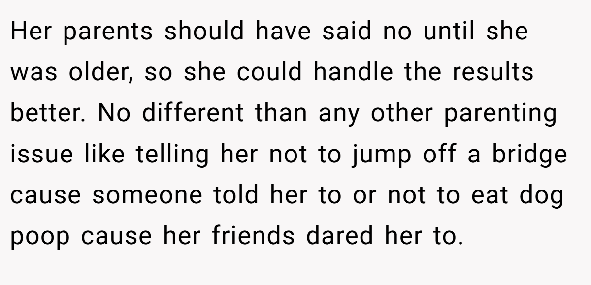 Her parents should have said no until she was older, so she could handle the results better. No different than any other parenting issue like telling her not to jump off a bridge cause someone told her to or not to eat dog poop cause her friends dared her to.