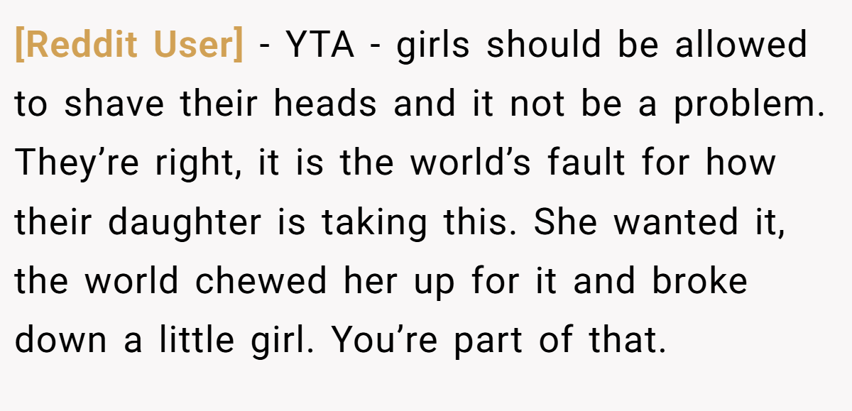 [Reddit User] − YTA - girls should be allowed to shave their heads and it not be a problem. They’re right, it is the world’s fault for how their daughter is taking this. She wanted it, the world chewed her up for it and broke down a little girl. You’re part of that.