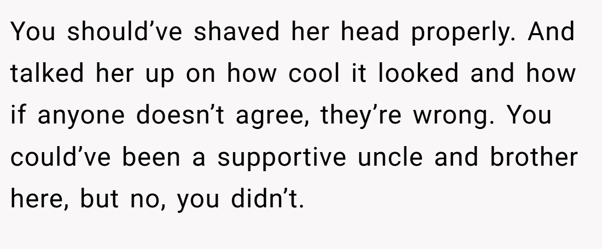 You should’ve shaved her head properly. And talked her up on how cool it looked and how if anyone doesn’t agree, they’re wrong. You could’ve been a supportive uncle and brother here, but no, you didn’t.