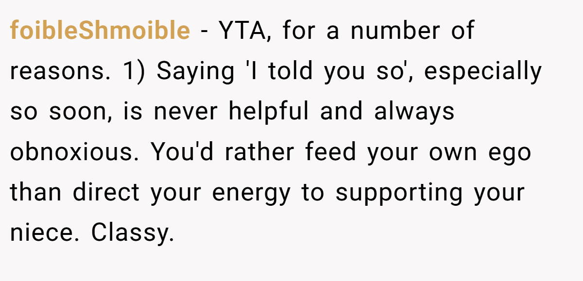 foibleShmoible − YTA, for a number of reasons. 1) Saying 'I told you so', especially so soon, is never helpful and always obnoxious. You'd rather feed your own ego than direct your energy to supporting your niece. Classy.