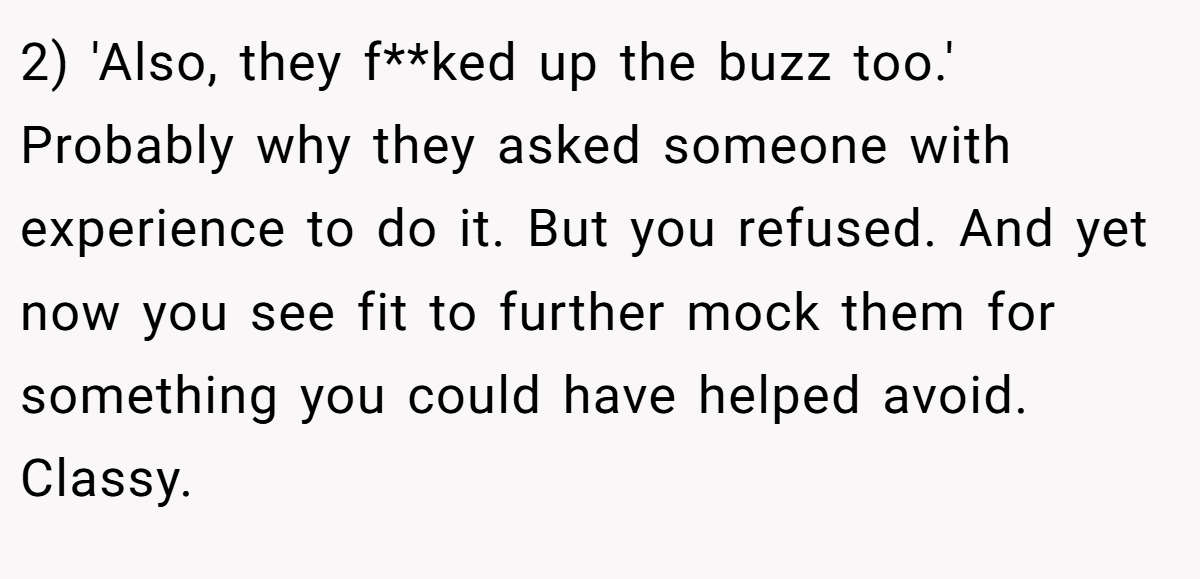 2) 'Also, they f**ked up the buzz too.' Probably why they asked someone with experience to do it. But you refused. And yet now you see fit to further mock them for something you could have helped avoid. Classy.