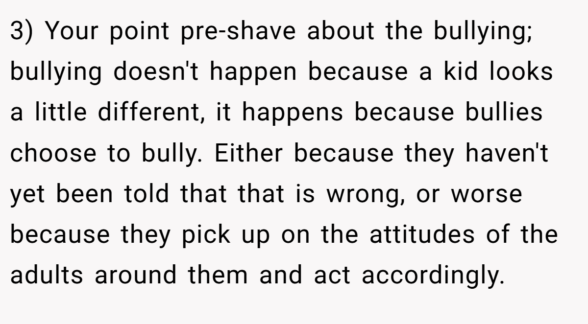 3) Your point pre-shave about the bullying; bullying doesn't happen because a kid looks a little different, it happens because bullies choose to bully. Either because they haven't yet been told that that is wrong, or worse because they pick up on the attitudes of the adults around them and act accordingly.